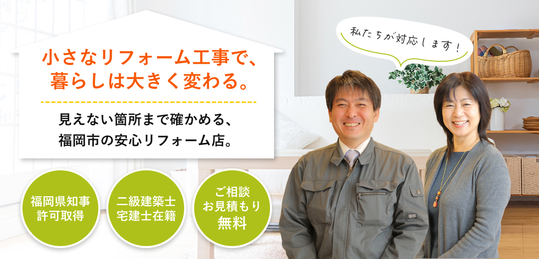 小さなリフォーム工事で、暮らしは大きく変わる。 見えない箇所まで確かめる、福岡市の安心リフォーム店。 福岡県知事
許可取得 二級建築士宅建士在籍 ご相談お見積もり無料